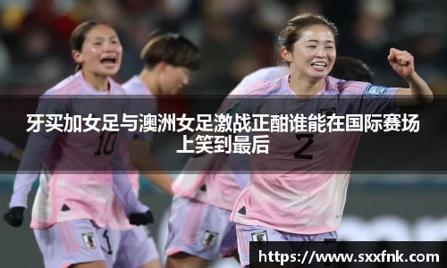 牙买加女足与澳洲女足激战正酣谁能在国际赛场上笑到最后