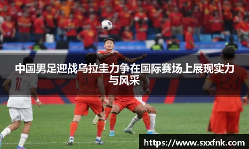 中国男足迎战乌拉圭力争在国际赛场上展现实力与风采